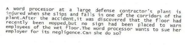 A word processor at a large defense contractor's plant is injured when she slips and falls in one of the corridors of the plant.After the accident,it was discovered that the floor had recently been mopped,but no sign had been placed to warn employees of the wet floor.The word processor wants to sue her employer for its negligence.Can she do so?