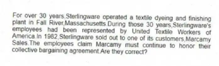 For over 30 years,Sterlingware operated a textile dyeing and finishing plant in Fall River,Massachusetts.During those 30 years,Sterlingware's employees had been represented by United Textile Workers of America.In 1982,Sterlingware sold out to one of its customers,Marcamy Sales.The employees claim Marcamy must continue to honor their collective bargaining agreement.Are they correct?