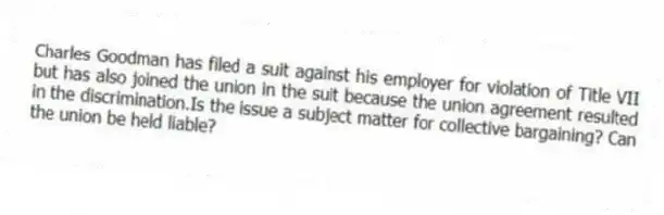 Charles Goodman has filed a suit against his employer for violation of Title VII but has also joined the union in the suit because the union agreement resulted in the discrimination.Is the issue a subject matter for collective bargaining? Can the union be held liable?