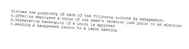 Discuss the propriety of each of the following actions by management:
a.offering employees a bonus of one week's vacation just prior to an election
b.threatening bankruptcy if a union is approved
c.sending a management person to a labor meeting