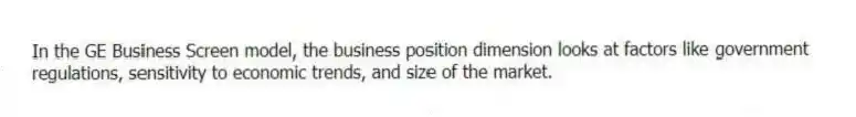 In the GE Business Screen model, the business position dimension looks at factors like government regulations, sensitivity to economic trends, and size of the market.