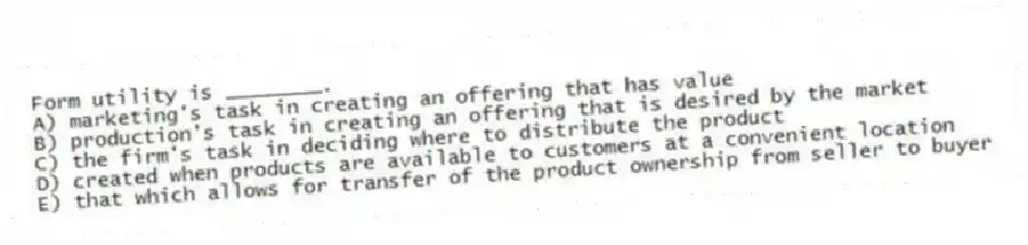 Form utility is ________.
A) marketing's task in creating an offering that has value
B) production's task in creating an offering that is desired by the market
C) the firm's task in deciding where to distribute the product
D) created when products are available to customers at a convenient location
E) that which allows for transfer of the product ownership from seller to buyer