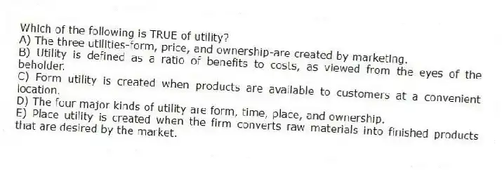 Which of the following is TRUE of utility?
A) The three utilities-form, price, and ownership-are created by marketing.
B) Utility is defined as a ratio of benefits to costs, as viewed from the eyes of the beholder.
C) Form utility is created when products are available to customers at a convenient location.
D) The four major kinds of utility are form, time, place, and ownership.
E) Place utility is created when the firm converts raw materials into finished products that are desired by the market.