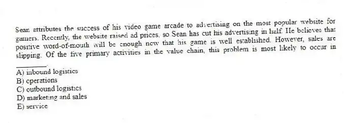 Sean attributes the success of his video game arcade to advertising on the most popular website for gamers. Recently, the website raised ad prices, so Sean has cut his advertising in half. He believes that positive word-of-mouth will be enough now that his game is well established. However, sales are slipping. Of the five primary activities in the value chain, this problem is most likely to occur in ________.
A) inbound logistics
B) operations
C) outbound logistics
D) marketing and sales
E) service