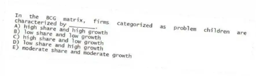 In the BCG matrix, firms categorized as problem children are characterized by ________.
A) high share and high growth
B) low share and low growth
C) high share and low growth
D) low share and high growth
E) moderate share and moderate growth