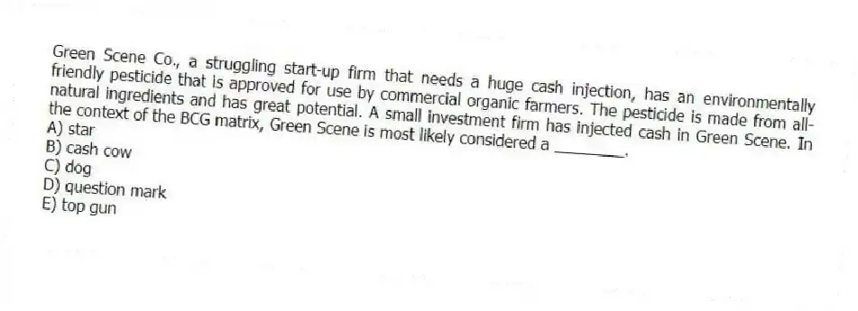 Green Scene Co., a struggling start-up firm that needs a huge cash injection, has an environmentally friendly pesticide that is approved for use by commercial organic farmers. The pesticide is made from all-natural ingredients and has great potential. A small investment firm has injected cash in Green Scene. In the context of the BCG matrix, Green Scene is most likely considered a ________.
A) star
B) cash cow
C) dog
D) question mark
E) top gun