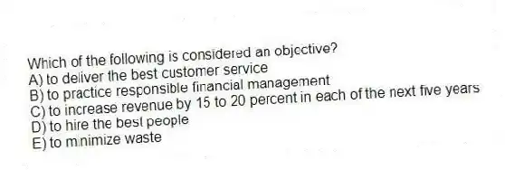 Which of the following is considered an objective?
A) to deliver the best customer service
B) to practice responsible financial management
C) to increase revenue by 15 to 20 percent in each of the next five years
D) to hire the best people
E) to minimize waste