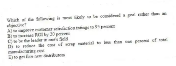 Which of the following is most likely to be considered a goal rather than an objective?
A) to improve customer satisfaction ratings to 95 percent
B) to increase ROI by 20 percent
C) to be the leader in one's field
D) to reduce the cost of scrap material to less than one percent of total manufacturing cost
E) to get five new distributors