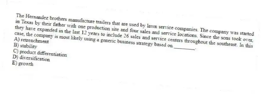 The Hernandez brothers manufacture trailers that are used by lawn service companies. The company was started in Texas by their father with one production site and four sales and service locations. Since the sons took over, they have expanded in the last 12 years to include 26 sales and service centers throughout the southeast. In this case, the company is most likely using a generic business strategy based on ________.
A) retrenchment
B) stability
C) product differentiation
D) diversification
E) growth