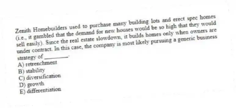 Zenith Homebuilders used to purchase many building lots and erect spec homes (i.e., it gambled that the demand for new houses would be so high that they would sell easily). Since the real estate slowdown, it builds homes only when owners are under contract. In this case, the company is most likely pursuing a generic business strategy of ________.
A) retrenchment
B) stability
C) diversification
D) growth
E) differentiation