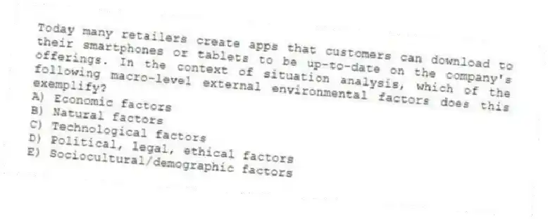 Today many retailers create apps that customers can download to their smartphones or tablets to be up-to-date on the company's offerings. In the context of situation analysis, which of the following macro-level external environmental factors does this exemplify?
A) Economic factors
B) Natural factors
C) Technological factors
D) Political, legal, ethical factors
E) Sociocultural/demographic factors