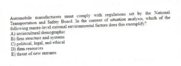 Automobile manufacturers must comply with regulations set by the National Transportation and Safety Board. In the context of situation analysis, which of the following macro-level external environmental factors does this exemplify?
A) sociocultural/demographic
B) firm structure and systems
C) political, legal, and ethical
D) firm resources
E) threat of new entrants
