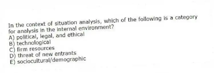 In the context of situation analysis, which of the following is a category for analysis in the internal environment?
A) political, legal, and ethical
B) technological
C) firm resources
D) threat of new entrants
E) sociocultural/demographic
