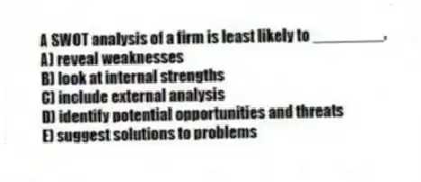 A SWOT analysis of a firm is least likely to ________.
A) reveal weaknesses
B) look at internal strengths
C) include external analysis
D) identify potential opportunities and threats
E) suggest solutions to problems
