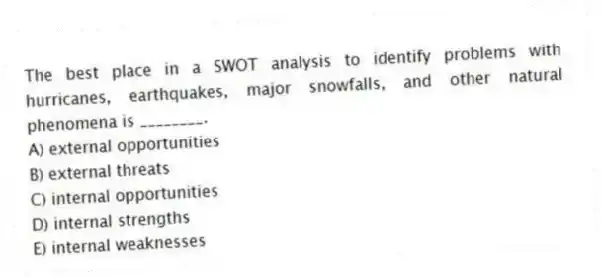 The best place in a SWOT analysis to identify problems with hurricanes, earthquakes, major snowfalls, and other natural phenomena is ________.
A) external opportunities
B) external threats
C) internal opportunities
D) internal strengths
E) internal weaknesses