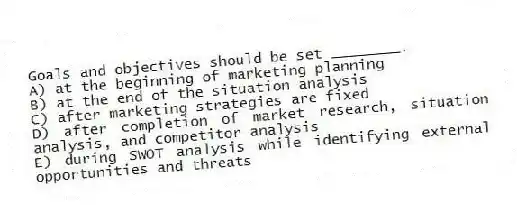 Goals and objectives should be set ________.
A) at the beginning of marketing planning
B) at the end of the situation analysis
C) after marketing strategies are fixed
D) after completion of market research, situation analysis, and competitor analysis
E) during SWOT analysis while identifying external opportunities and threats