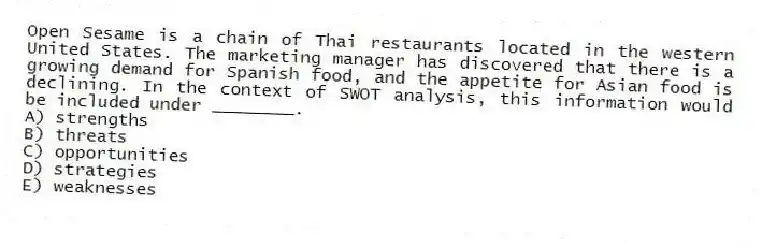 Open Sesame is a chain of Thai restaurants located in the western United States. The marketing manager has discovered that there is a growing demand for Spanish food, and the appetite for Asian food is declining. In the context of SWOT analysis, this information would be included under ________.
A) strengths
B) threats
C) opportunities
D) strategies
E) weaknesses