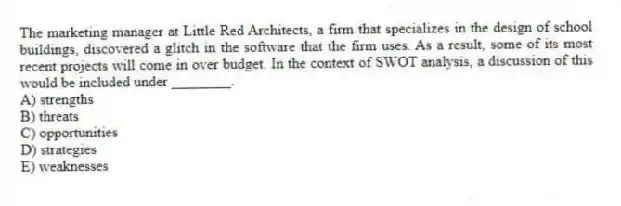 The marketing manager at Little Red Architects, a firm that specializes in the design of school buildings, discovered a glitch in the software that the firm uses. As a result, some of its most recent projects will come in over budget. In the context of SWOT analysis, a discussion of this would be included under ________.
A) strengths
B) threats
C) opportunities
D) strategies
E) weaknesses