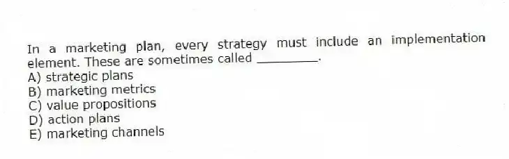 In a marketing plan, every strategy must include an implementation element. These are sometimes called ________.
A) strategic plans
B) marketing metrics
C) value propositions
D) action plans
E) marketing channels