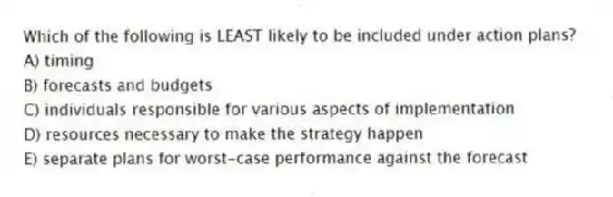 Which of the following is LEAST likely to be included under action plans?
A) timing
B) forecasts and budgets
C) individuals responsible for various aspects of implementation
D) resources necessary to make the strategy happen
E) separate plans for worst-case performance against the forecast