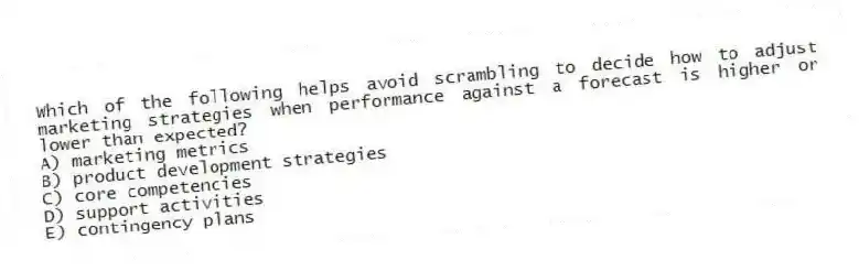 Which of the following helps avoid scrambling to decide how to adjust marketing strategies when performance against a forecast is higher or lower than expected?
A) marketing metrics
B) product development strategies
C) core competencies
D) support activities
E) contingency plans