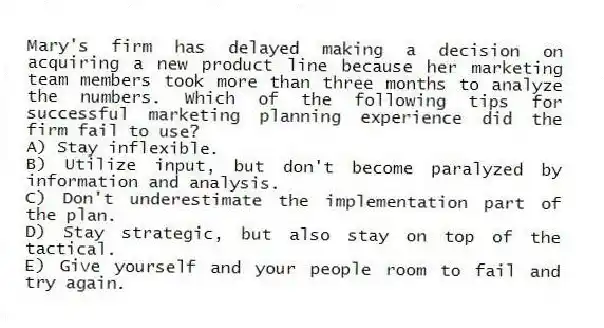 Mary's firm has delayed making a decision on acquiring a new product line because her marketing team members took more than three months to analyze the numbers. Which of the following tips for successful marketing planning experience did the firm fail to use?
A) Stay inflexible.
B) Utilize input, but don't become paralyzed by information and analysis.
C) Don't underestimate the implementation part of the plan.
D) Stay strategic, but also stay on top of the tactical.
E) Give yourself and your people room to fail and try again.