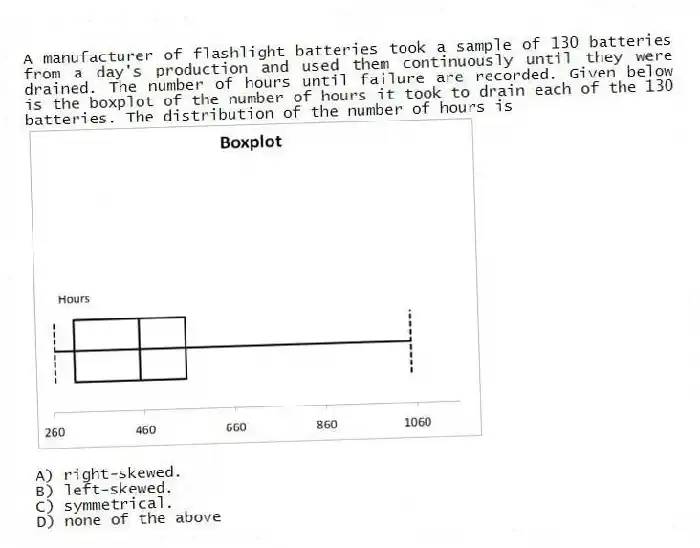 A manufacturer of flashlight batteries took a sample of 130 batteries from a day's production and used them continuously until they were drained. The number of hours until failure are recorded. Given below is the boxplot of the number of hours it took to drain each of the 130 batteries. The distribution of the number of hours is
A) right-skewed.
B) left-skewed.
C) symmetrical.
D) none of the above