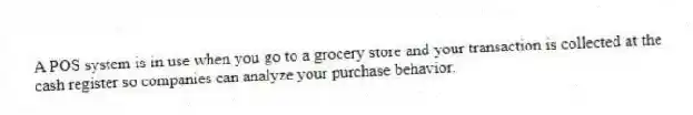 A POS system is in use when you go to a grocery store and your transaction is collected at the cash register so companies can analyze your purchase behavior.