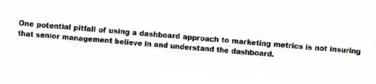 One potential pitfall of using a dashboard approach to marketing metrics is not insuring that senior management believe in and understand the dashboard.