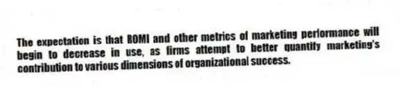 The expectation is that ROMI and other metrics of marketing performance will begin to decrease in use, as firms attempt to better quantify marketing's contribution to various dimensions of organizational success.