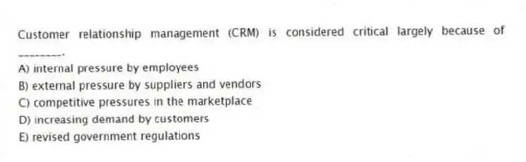 Customer relationship management (CRM) is considered critical largely because of ________.
A) internal pressure by employees
B) external pressure by suppliers and vendors
C) competitive pressures in the marketplace
D) increasing demand by customers
E) revised government regulations