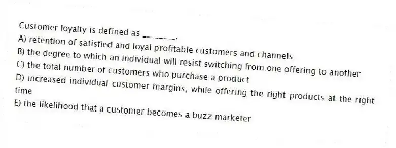 Customer loyalty is defined as ________.
A) retention of satisfied and loyal profitable customers and channels
B) the degree to which an individual will resist switching from one offering to another
C) the total number of customers who purchase a product
D) increased individual customer margins, while offering the right products at the right time
E) the likelihood that a customer becomes a buzz marketer