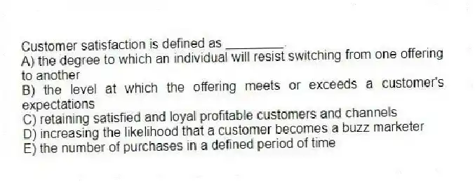 Customer satisfaction is defined as ________.
A) the degree to which an individual will resist switching from one offering to another
B) the level at which the offering meets or exceeds a customer's expectations
C) retaining satisfied and loyal profitable customers and channels
D) increasing the likelihood that a customer becomes a buzz marketer
E) the number of purchases in a defined period of time