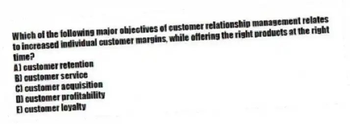 Which of the following major objectives of customer relationship management relates to increased individual customer margins, while offering the right products at the right time?
A) customer retention
B) customer service
C) customer acquisition
D) customer profitability
E) customer loyalty