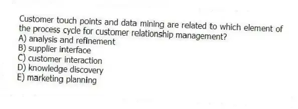 Customer touch points and data mining are related to which element of the process cycle for customer relationship management?
A) analysis and refinement
B) supplier interface
C) customer interaction
D) knowledge discovery
E) marketing planning
