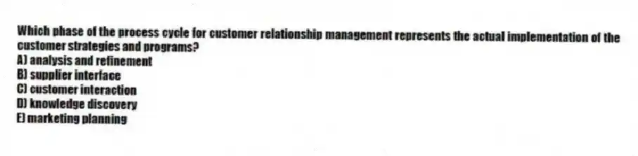 Which phase of the process cycle for customer relationship management represents the actual implementation of the customer strategies and programs?
A) analysis and refinement
B) supplier interface
C) customer interaction
D) knowledge discovery
E) marketing planning