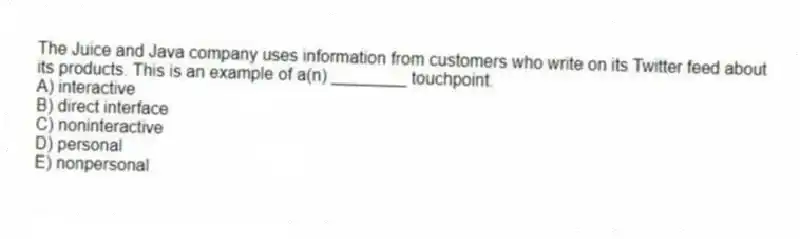 The Juice and Java company uses information from customers who write on its Twitter feed about its products. This is an example of a(n) ________ touchpoint.
A) interactive
B) direct interface
C) noninteractive
D) personal
E) nonpersonal