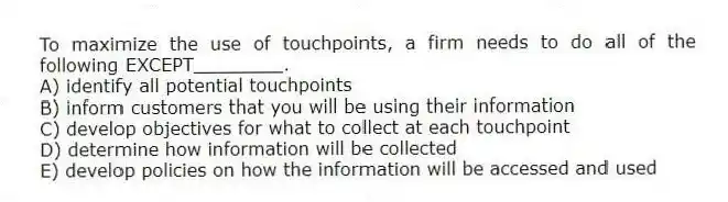 To maximize the use of touchpoints, a firm needs to do all of the following EXCEPT________.
A) identify all potential touchpoints
B) inform customers that you will be using their information
C) develop objectives for what to collect at each touchpoint
D) determine how information will be collected
E) develop policies on how the information will be accessed and used