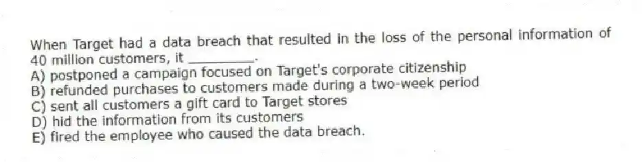 When Target had a data breach that resulted in the loss of the personal information of 40 million customers, it ________.
A) postponed a campaign focused on Target's corporate citizenship
B) refunded purchases to customers made during a two-week period
C) sent all customers a gift card to Target stores
D) hid the information from its customers
E) fired the employee who caused the data breach.