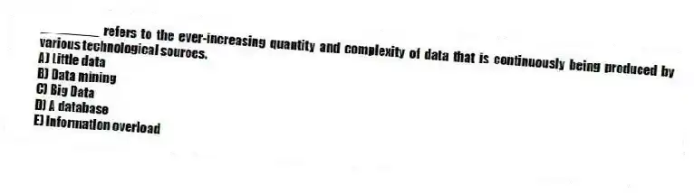 ________ refers to the ever-increasing quantity and complexity of data that is continuously being produced by various technological sources.
A) Little data
B) Data mining
C) Big Data
D) A database
E) Information overload