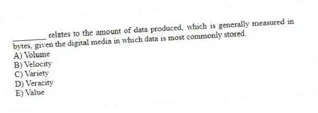 ________ relates to the amount of data produced, which is generally measured in bytes, given the digital media in which data is most commonly stored.
A) Volume
B) Velocity
C) Variety
D) Veracity
E) Value