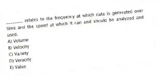 ________ relates to the frequency at which data is generated over time and the speed at which it can and should be analyzed and used.
A) Volume
B) Velocity
C) Variety
D) Veracity
E) Value