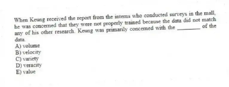 When Keung received the report from the interns who conducted surveys in the mall, he was concerned that they were not properly trained because the data did not match any of his other research. Keung was primarily concerned with the ________ of the data.
A) volume
B) velocity
C) variety
D) veracity
E) value