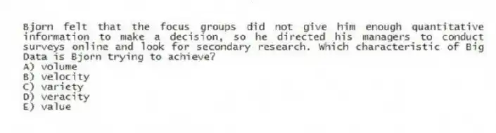 Bjorn felt that the focus groups did not give him enough quantitative information to make a decision, so he directed his managers to conduct surveys online and look for secondary research. Which characteristic of Big Data is Bjorn trying to achieve?
A) volume
B) velocity
C) variety
D) veracity
E) value