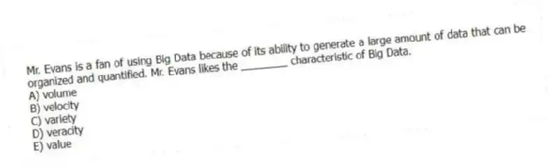 Mr. Evans is a fan of using Big Data because of its ability to generate a large amount of data that can be organized and quantified. Mr. Evans likes the ________ characteristic of Big Data.
A) volume
B) velocity
C) variety
D) veracity
E) value
