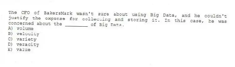 The CFO of BakersMark wasn't sure about using Big Data, and he couldn't justify the expense for collecting and storing it. In this case, he was concerned about the ________ of Big Data.
A) volume
B) velocity
C) variety
D) veracity
E) value
