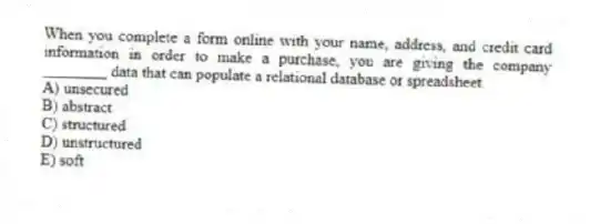 When you complete a form online with your name, address, and credit card information in order to make a purchase, you are giving the company ________ data that can populate a relational database or spreadsheet.
A) unsecured
B) abstract
C) structured
D) unstructured
E) soft