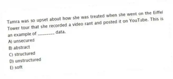 Tamra was so upset about how she was treated when she went on the Eiffel Tower tour that she recorded a video rant and posted it on YouTube. This is an example of ________ data.
A) unsecured
B) abstract
C) structured
D) unstructured
E) soft