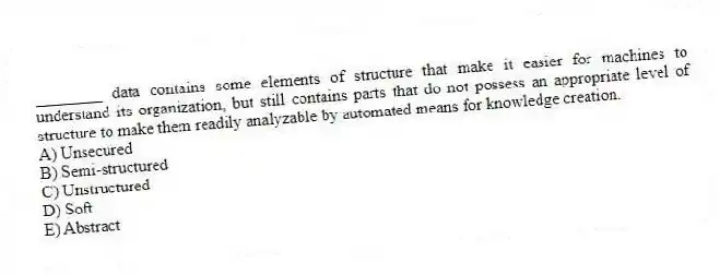 ________ data contains some elements of structure that make it easier for machines to understand its organization, but still contains parts that do not possess an appropriate level of structure to make them readily analyzable by automated means for knowledge creation.
A) Unsecured
B) Semi-structured
C) Unstructured
D) Soft
E) Abstract