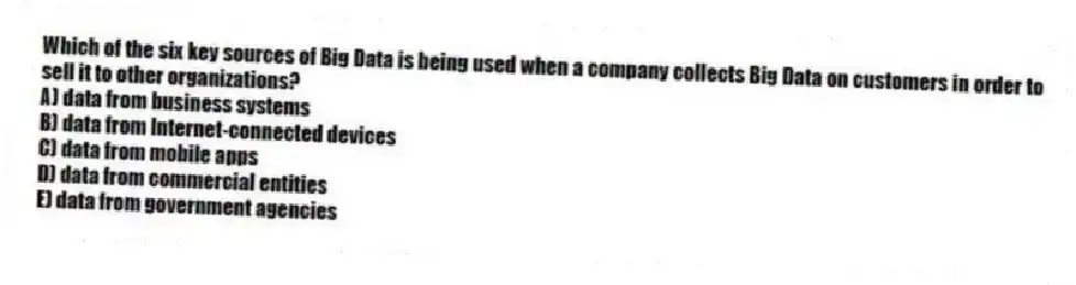 Which of the six key sources of Big Data is being used when a company collects Big Data on customers in order to sell it to other organizations?
A) data from business systems
B) data from Internet-connected devices
C) data from mobile apps
D) data from commercial entities
E) data from government agencies